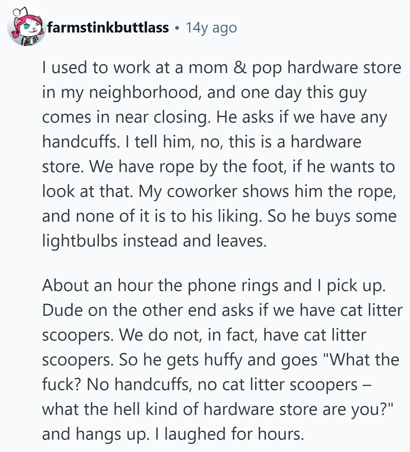 farmstinkbuttlass 14y ago I used to work at a mom & pop hardware store in my neighborhood, and one day this guy comes in near closing. Не asks if we have any handcuffs. I tell him, no, this is a hardware store. We have rope by the foot, if he wants to look at that. My coworker shows him the rope, and none of it is to his liking. So he buys some lightbulbs instead and leaves. About an hour the phone rings and I pick up. Dude on the other end asks if we have cat litter scoopers. We