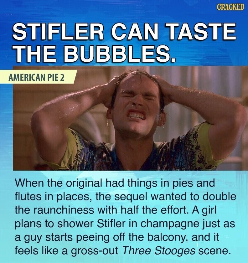 CRACKED STIFLER CAN TASTE THE BUBBLES. AMERICAN PIE 2 When the original had things in pies and flutes in places, the sequel wanted to double the raunchiness with half the effort. A girl plans to shower Stifler in champagne just as a guy starts peeing off the balcony, and it feels like a gross-out Three Stooges scene.