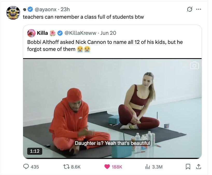 O @ayaonx 23h ... teachers can remember a class full of students btw Killa @KillaKreww Jun 20 Bobbi Althoff asked Nick Cannon to name all 12 of his kids, but he forgot some of them Daughter is? Yeah that's beautiful 1:12 435 8.6K 188K del 3.3M