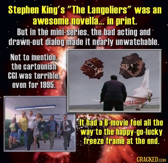 Stephen King's The Langoliers was an awesome novella... in print. But in the mini-series, the bad acting and drawn-out dialog made it nearly unwatchable. Not to mention, the cartoonish CGI was terrible, even for 1995. It had a B-movie feel all the way to the happy-go-lucky freeze frame at the end. CRACKED.COM