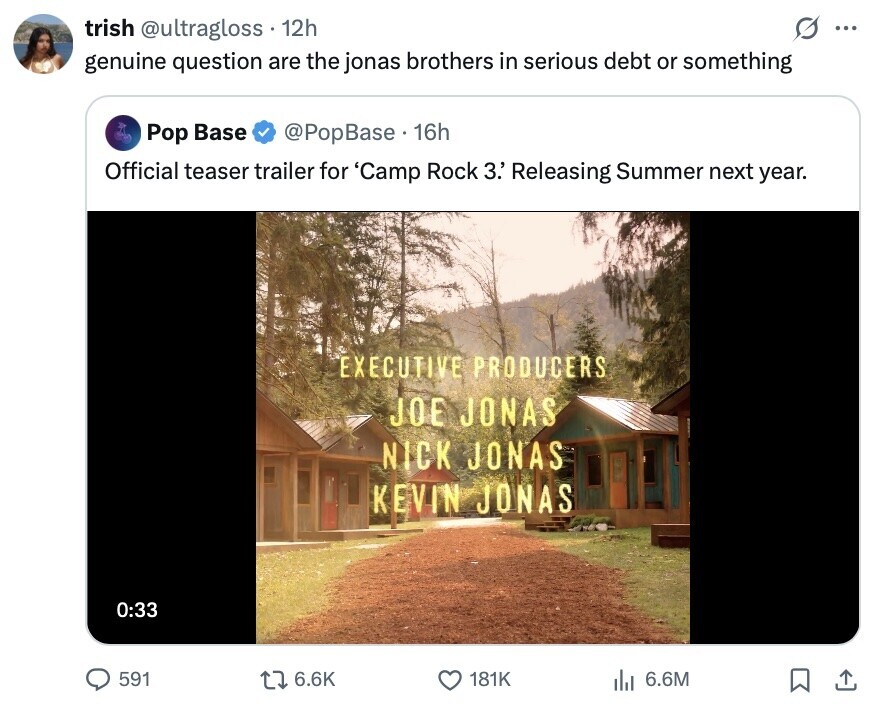 trish @ultragloss 12h ... genuine question are the jonas brothers in serious debt or something Pop Base @PopBase 16h Official teaser trailer for 'Camp Rock 3.' Releasing Summer next year. EXECUTIVE PRODUCERS JOE JONAS NICK JONAS KEVIN JONAS 0:33 591 6.6K 181K 6.6M 