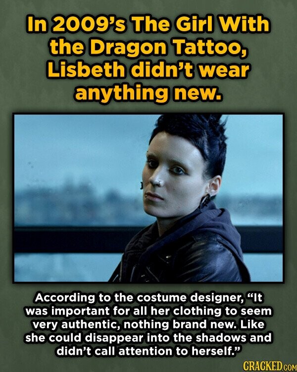 In 2009's The Girl With the Dragon Tattoo, Lisbeth didn't wear anything new. According to the costume designer, It was important for all her clothing to seem very authentic, nothing brand new. Like she could disappear into the shadows and didn't call attention to herself. CRACKED COM