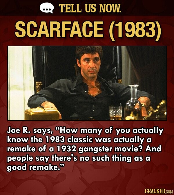 ... TELL US NOW. SCARFACE (1983) Joe R. says, How many of you actually know the 1983 classic was actually a remake of a 1932 gangster movie? And people say there's no such thing as a good remake. CRACKED.COM