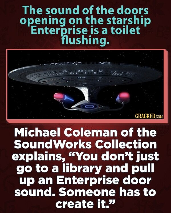 The sound of the doors opening on the starship Enterprise is a toilet flushing. CRACKED.COM Michael Coleman of the SoundWorks Collection explains, You don't just go to a library and pull up an Enterprise door sound. Someone has to create it.
