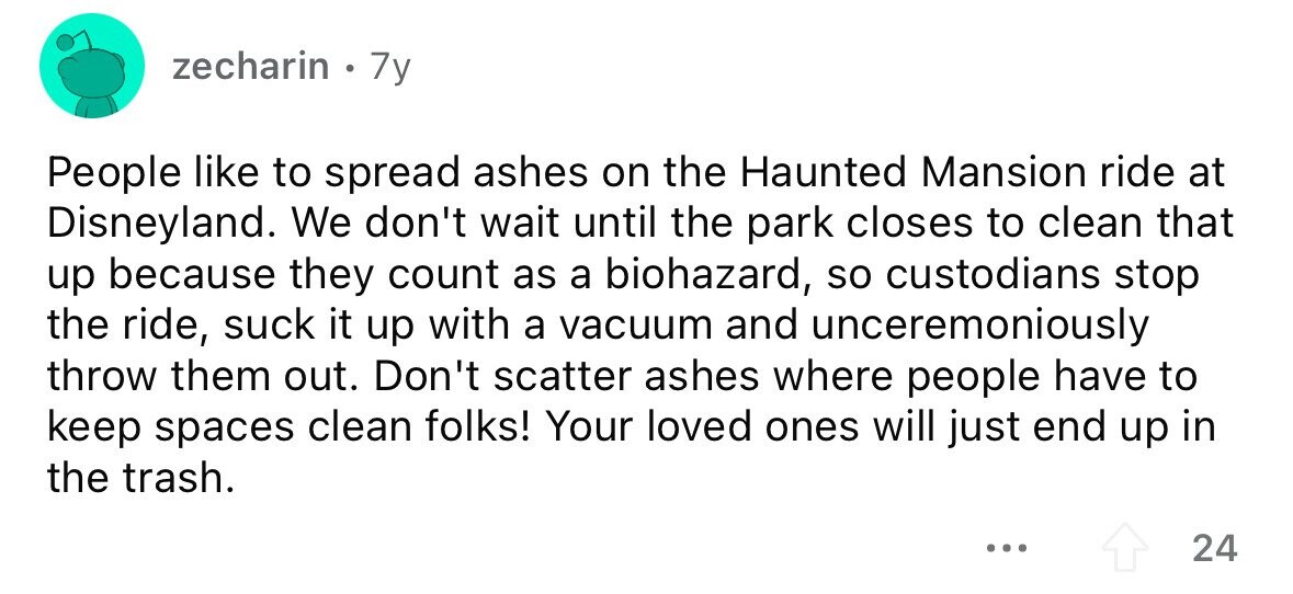 zecharin 7y People like to spread ashes on the Haunted Mansion ride at Disneyland. We don't wait until the park closes to clean that up because they count as a biohazard, so custodians stop the ride, suck it up with a vacuum and unceremoniously throw them out. Don't scatter ashes where people have to keep spaces clean folks! Your loved ones will just end up in the trash. ... 24