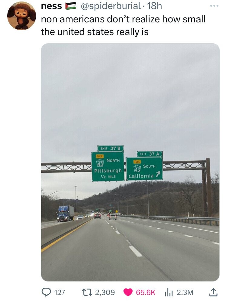 ness @spiderburial 18h non americans don't realize how small the united states really is EXIT 37 в EXIT 37 A TOLL NORTH TOLL 43 SOUTH 43 Pittsburgh California 1/2 MILE 127 2,309 65.6K 2.3M 