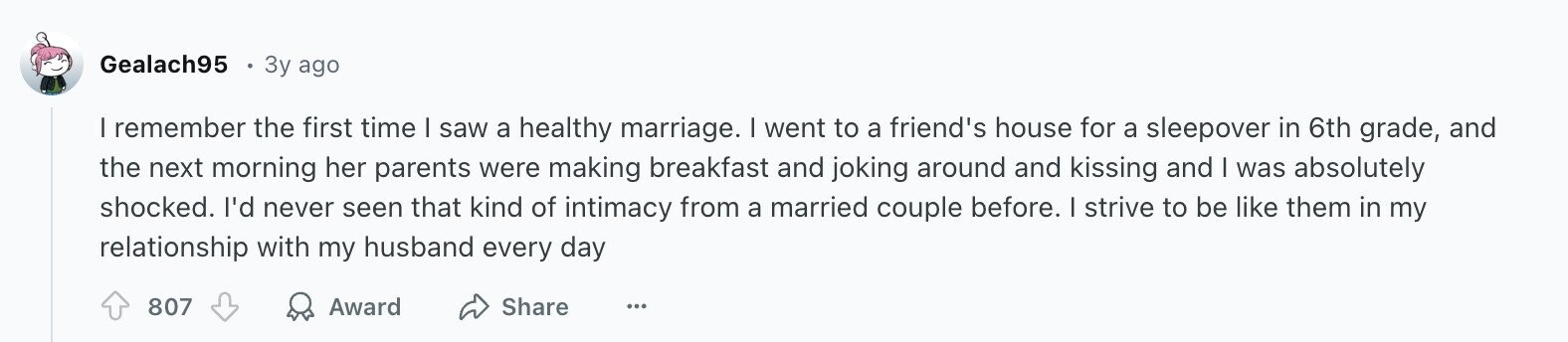 Gealach95 3y ago I remember the first time I saw a healthy marriage. I went to a friend's house for a sleepover in 6th grade, and the next morning her parents were making breakfast and joking around and kissing and I was absolutely shocked. I'd never seen that kind of intimacy from a married couple before. I strive to be like them in my relationship with my husband every day 807 Award Share ...