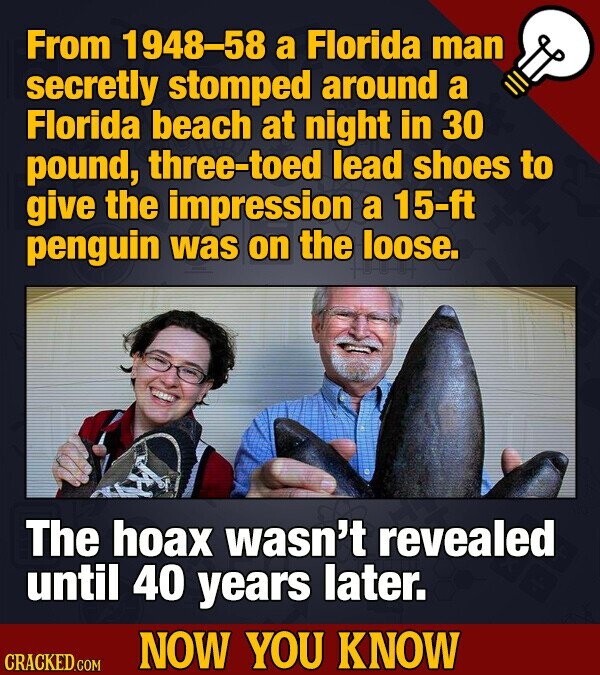 From 1948-58 a Florida man secretly stomped around a Florida beach at night in 30 pound, three-toed lead shoes to give the impression a 15-ft penguin was on the loose. The hoax wasn't revealed until 40 years later. NOW YOU KNOW CRACKED.COM