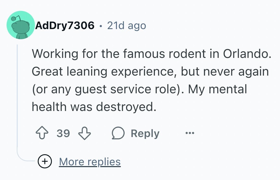 AdDry7306 . 21d ago Working for the famous rodent in Orlando. Great leaning experience, but never again (or any guest service role). My mental health was destroyed. 39 Reply ... + More replies