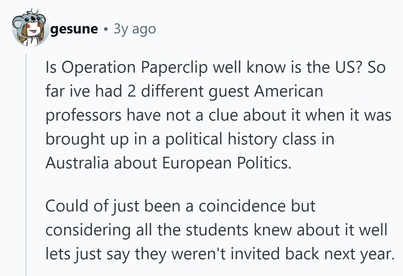 gesune . Зу ago Is Operation Paperclip well know is the US? So far ive had 2 different guest American professors have not a clue about it when it was brought up in a political history class in Australia about European Politics. Could of just been a coincidence but considering all the students knew about it well lets just say they weren't invited back next year. 