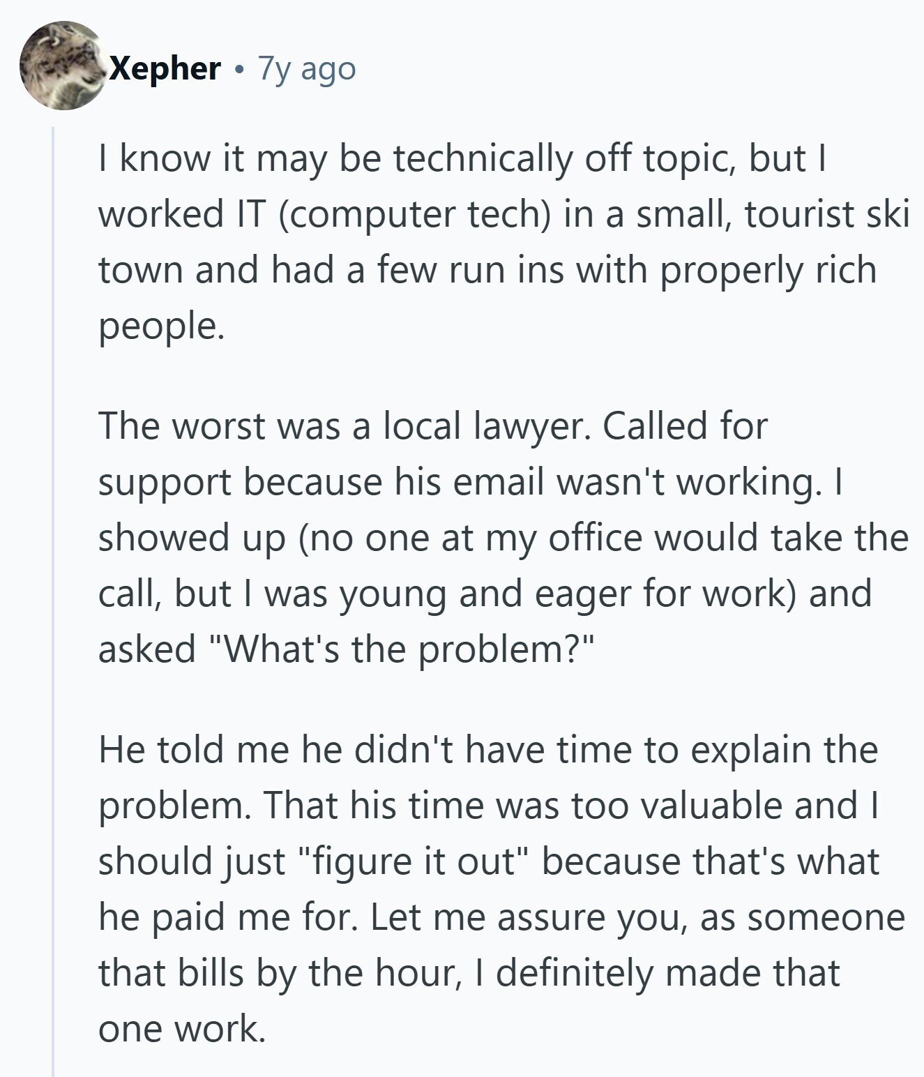 Xepher 7y ago I know it may be technically off topic, but I worked IT (computer tech) in a small, tourist ski town and had a few run ins with properly rich people. The worst was a local lawyer. Called for support because his email wasn't working. I showed up (no one at my office would take the call, but I was young and eager for work) and asked What's the problem? Не told me he didn't have time to explain the problem. That his time was too valuable and I should just figure it out because that's what he 