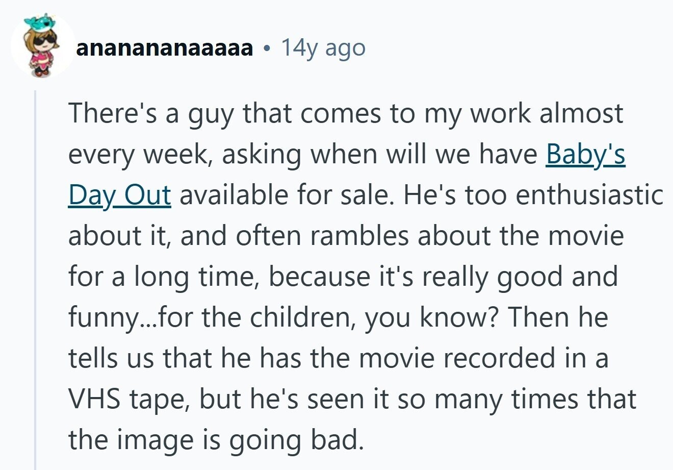 ananananaaaaa 14y ago There's a guy that comes to my work almost every week, asking when will we have Baby's Day Out available for sale. He's too enthusiastic about it, and often rambles about the movie for a long time, because it's really good and funny...for the children, you know? Then he tells us that he has the movie recorded in a VHS tape, but he's seen it so many times that the image is going bad.