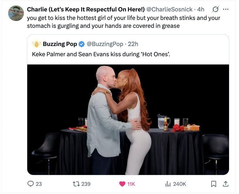 G ... Charlie (Let's Keep It Respectful On Here!) @CharlieSosnick. 4h you get to kiss the hottest girl of your life but your breath stinks and your stomach is gurgling and your hands are covered in grease Buzzing Pop @BuzzingPop.2 22h Keke Palmer and Sean Evans kiss during 'Hot Ones'. 23 239 11K the 240K