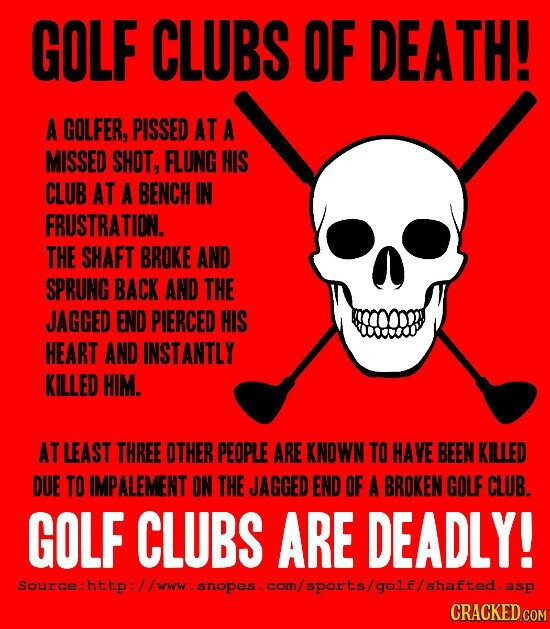 GOLF CLUBS OF DEATH! A GOLFER, PISSED AT A MISSED SHOT, FLUNG HIS CLUB AT A BENCH IN FRUSTRATION. THE SHAFT BROKE AND SPRUNG BACK AND THE JAGGED END PIERCED HIS HEART AND INSTANTLY KILLED HIM. AT LEAST THREE OTHER PEOPLE ARE KNOWN TO HAVE BEEN KILLED DUE TO IMPALEMENT ON THE JAGGED END OF A BROKEN GOLF CLUB. GOLF CLUBS ARE DEADLY! CRACKED.COM