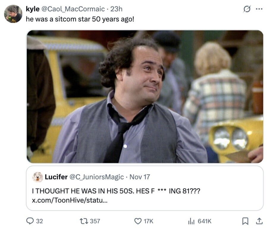 kyle @Caol_MacCormaic - 23h G ... he was a sitcom star 50 years ago! Lucifer @C_JuniorsMagic Nov 17 THOUGHT НЕ WAS IN HIS 50S. HES F *** ING 81??? x.com/ToonHive/statu... 32 357 17K 641K 