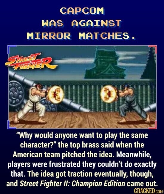CAPCOM WAS AGAINST MIRROR MATCHES. STREET FIGHTER Why would anyone want to play the same character? the top brass said when the American team pitched the idea. Meanwhile, players were frustrated they couldn't do exactly that. The idea got traction eventually, though, and Street Fighter II: Champion Edition came out. CRACKED.COM