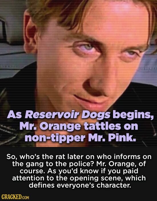 As Reservoir Dogs begins, Mr. Orange tattles on non-tipper Mr. Pink. So, who's the rat later on who informs on the gang to the police? Mr. Orange, of course. As you'd know if you paid attention to the opening scene, which defines everyone's character. CRACKED.COM