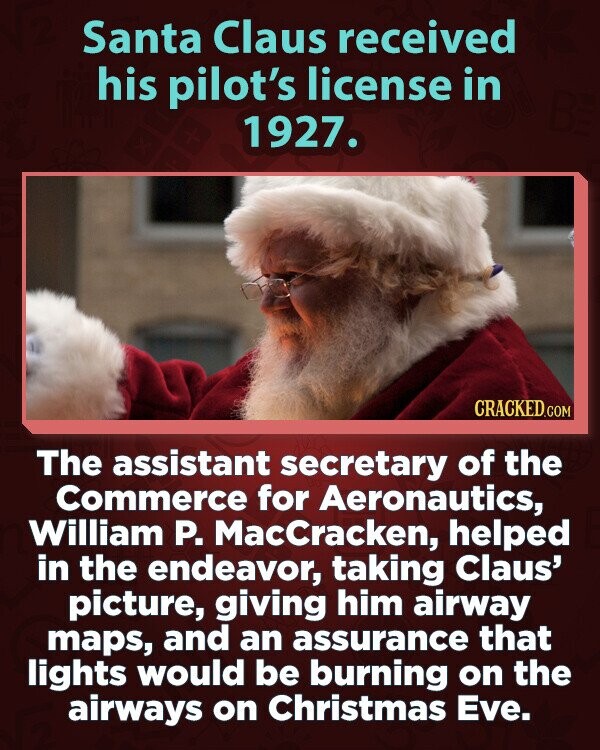 Santa Claus received his pilot's license in 1927. CRACKED.COM The assistant secretary of the Commerce for Aeronautics, William P. MacCracken, helped in the endeavor, taking Claus' picture, giving him airway maps, and an assurance that lights would be burning on the airways on Christmas Eve.