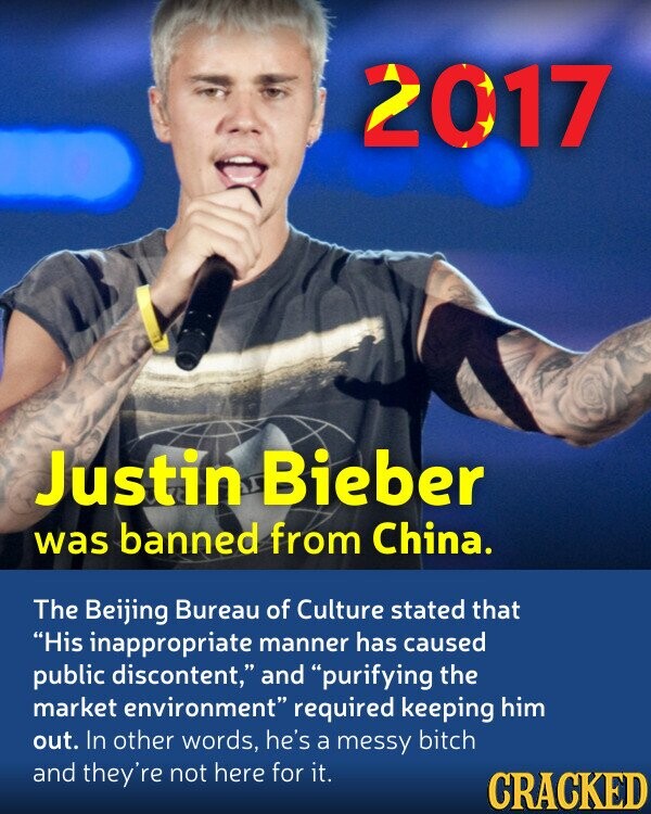 2017 Justin Bieber was banned from China. The Beijing Bureau of Culture stated that His inappropriate manner has caused public discontent, and purifying the market environment required keeping him out. In other words, he's a messy bitch and they're not here for it. CRACKED