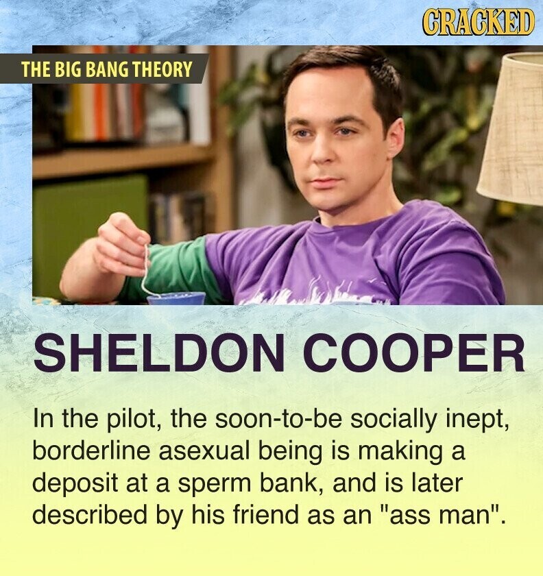 CRACKED THE BIG BANG THEORY SHELDON COOPER In the pilot, the soon-to-be socially inept, borderline asexual being is making a deposit at a sperm bank, and is later described by his friend as an ass man.