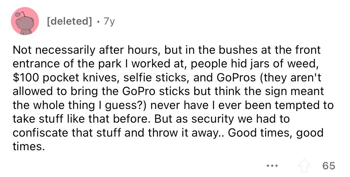 7y Not necessarily after hours, but in the bushes at the front entrance of the park I worked at, people hid jars of weed, $100 pocket knives, selfie sticks, and GoPros (they aren't allowed to bring the GoPro sticks but think the sign meant the whole thing I guess?) never have I ever been tempted to take stuff like that before. But as security we had to confiscate that stuff and throw it away.. Good times, good times. ... 65