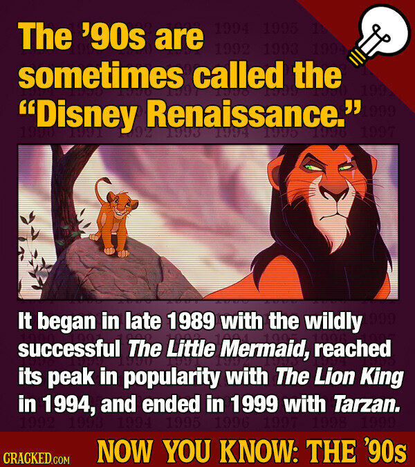 The '90s are 1994 1995 15 1992 1993 1994 sometimes called LAND the 1997 199 Disney the the 992 Renaissance. 1993 1994 1995 1996 1999 1997 in late with the wildly successful It began The Little 1989 Mermaid, 1005 1996 reached its peak in popularity with The Lion King in 1994, and ended in 1999 with Tarzan. 1992 1993 1994 1995 1996 1997 1998 1999 NOW YOU KNOW: THE '90s CRACKED.COM
