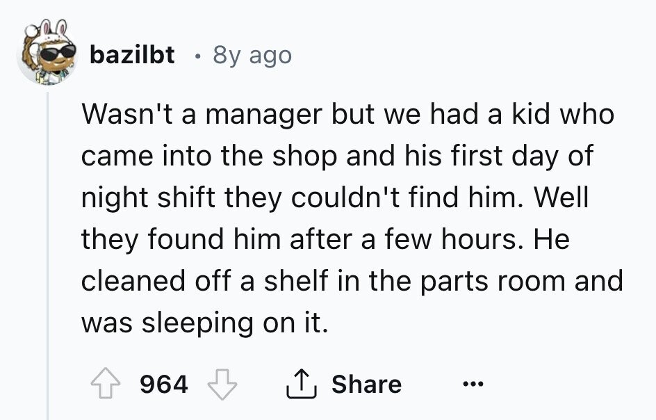 bazilbt 8y ago Wasn't a manager but we had a kid who came into the shop and his first day of night shift they couldn't find him. Well they found him after a few hours. Не cleaned off a shelf in the parts room and was sleeping on it. Share 964 ... 