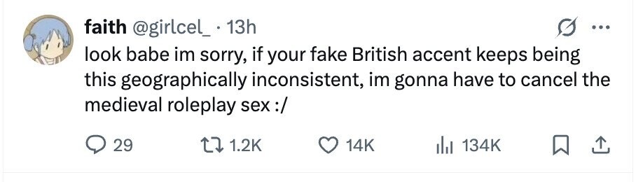 faith @girlcel_ . 1 13h ... look babe im sorry, if your fake British accent keeps being this geographically inconsistent, im gonna have to cancel the medieval roleplay sex :/ 29 1.2K 14K 134K