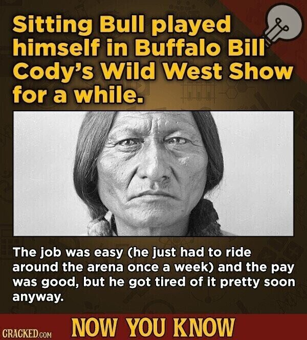 Sitting Bull played himself in Buffalo Bill Cody's Wild West Show for a while. The job was easy (he just had to ride around the arena once a week) and the pay was good, but he got tired of it pretty soon anyway. NOW YOU KNOW CRACKED.COM