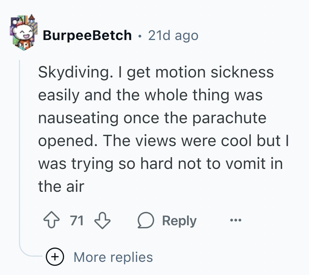 BurpeeBetch 21d ago Skydiving. I get motion sickness easily and the whole thing was nauseating once the parachute opened. The views were cool but I was trying so hard not to vomit in the air 71 Reply ... + More replies