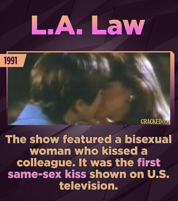 L.A. Law 1991 CRACKED.COM The show featured a bisexual woman who kissed a colleague. It was the first same-sex kiss shown on U.S. television.