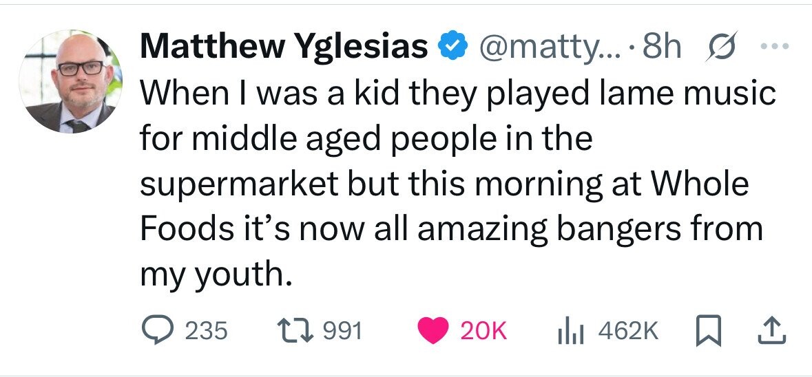 Matthew Yglesias @matty... 8h s ... When I was a kid they played lame music for middle aged people in the supermarket but this morning at Whole Foods it's now all amazing bangers from my youth. 235 991 20K 462K 