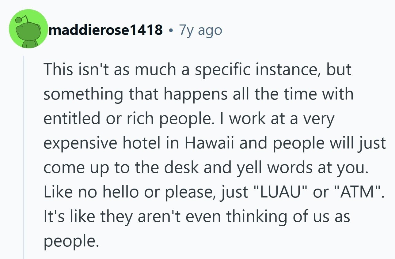 maddierose1418 . 7y ago This isn't as much a specific instance, but something that happens all the time with entitled or rich people. | work at a very expensive hotel in Hawaii and people will just come up to the desk and yell words at you. Like no hello or please, just LUAU or ATM. It's like they aren't even thinking of us as people. 