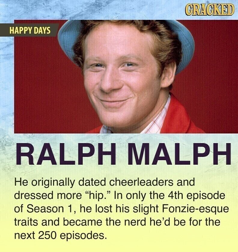 CRACKED HAPPY DAYS RALPH MALPH Не originally dated cheerleaders and dressed more hip. In only the 4th episode of Season 1, he lost his slight Fonzie-esque traits and became the nerd he'd be for the next 250 episodes.