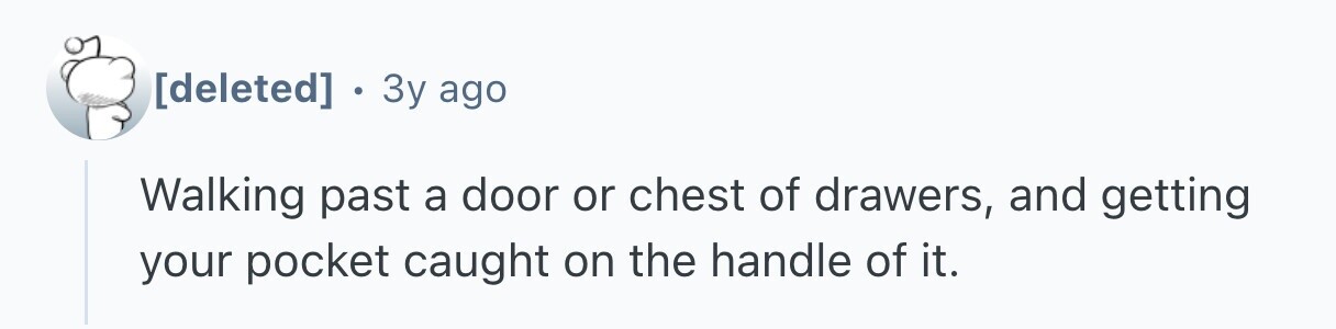  . 3y ago Walking past a door or chest of drawers, and getting your pocket caught on the handle of it. 