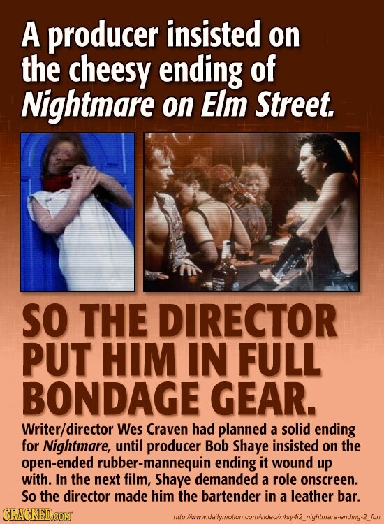 A producer insisted on the cheesy ending of Nightmare on Elm Street. SO THE DIRECTOR PUT HIM IN FULL BONDAGE GEAR. Writer/director Wes Craven had planned a solid ending for Nightmare, until producer Bob Shaye insisted on the open-ended rubber-mannequin ending it wound up with. In the next film, Shaye demanded a role onscreen. So the director made him the bartender in a leather bar. GRACKED.COM http://www. dailymotion .om/video/x4sy4i2_nightmare-ending-2_fun