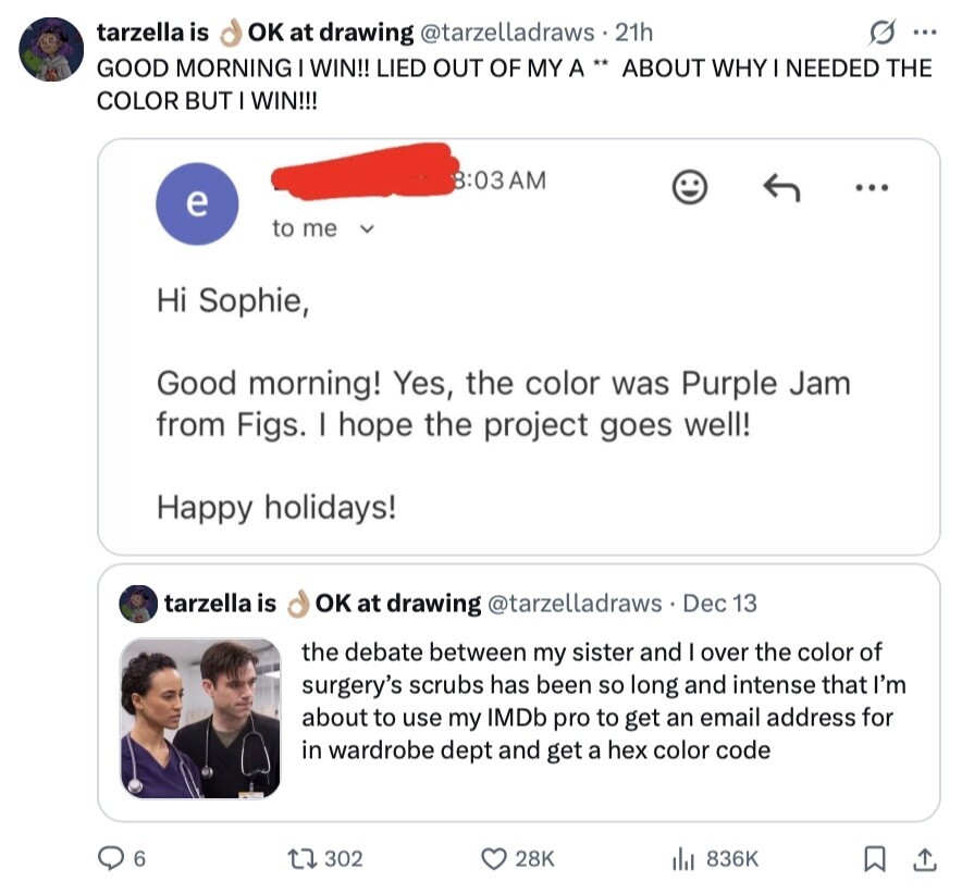 tarzella is OK at drawing @tarzelladraws . 21h S ... GOOD MORNING I WIN!! LIED OUT OF MY A ** ABOUT WHY I NEEDED THE COLOR BUT I WIN!!! 8:03AM e to me Hi Sophie, Good morning! Yes, the color was Purple Jam from Figs. I hope the project goes well! Happy holidays! tarzella is OK at drawing @tarzelladraws Dec 13 the debate between my sister and I over the color of surgery's scrubs has been so long and intense that I'm about to use my IMDb pro to get an email address for in wardrobe dept and get a hex