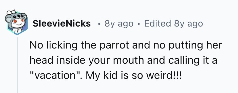 SleevieNicks . 8y ago . Edited 8y ago No licking the parrot and no putting her head inside your mouth and calling it a vacation. My kid is so weird!!!