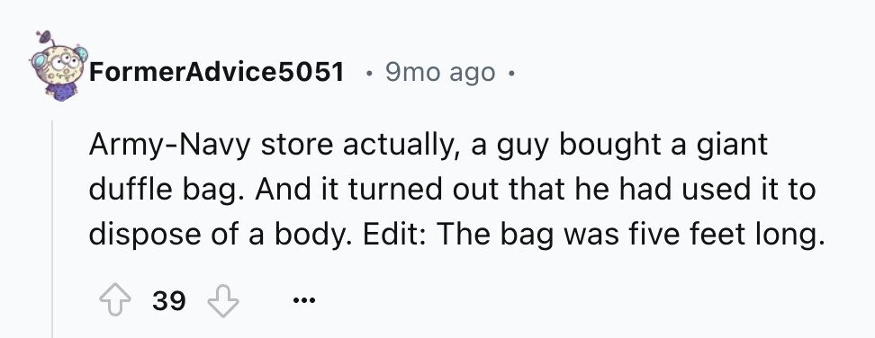 FormerAdvice5051 9mo ago Army-Navy store actually, a guy bought a giant duffle bag. And it turned out that he had used it to dispose of a body. Edit: The bag was five feet long. 39 ...