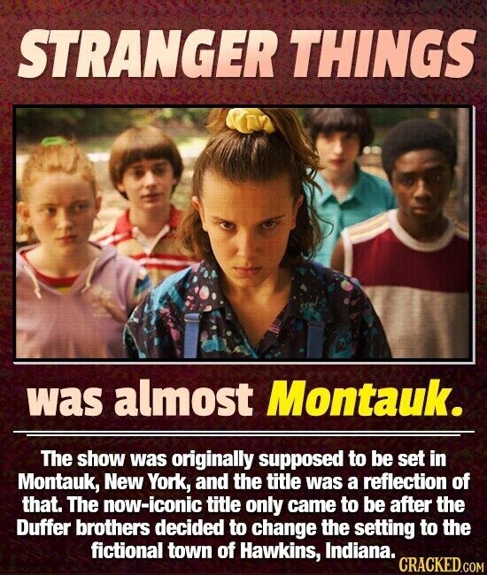STRANGER THINGS was almost Montauk. The show was originally supposed to be set in Montauk, New York, and the title was a reflection of that. The now-iconic title only came to be after the Duffer brothers decided to change the setting to the fictional town of Hawkins, Indiana. CRACKED.COM