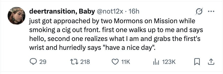deertransition, Baby @not12x . 16h just got approached by two Mormons on Mission while smoking a cig out front. first one walks up to me and says hello, second one realizes what I am and grabs the first's wrist and hurriedly says have a nice day. 29 218 11K 123K