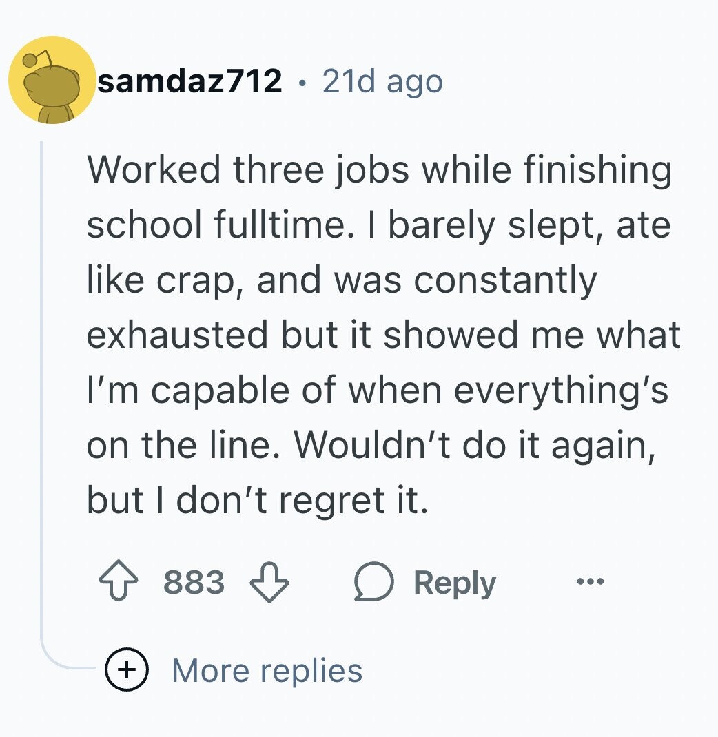 samdaz712 21d ago Worked three jobs while finishing school fulltime. I barely slept, ate like crap, and was constantly exhausted but it showed me what I'm capable of when everything's on the line. Wouldn't do it again, but I don't regret it. 883 Reply ... + More replies