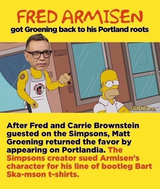FRED ARMISEN got Groening back to his Portland roots DEVIL CRACKED.COM After Fred and Carrie Brownstein guested on the Simpsons, Matt Groening returned the favor by appearing on Portlandia. The Simpsons creator sued Armisen's character for his line of bootleg Bart Ska-mson t-shirts.