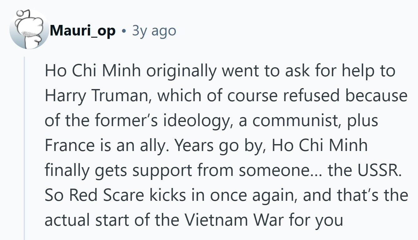 Mauri_op 3y ago Но Chi Minh originally went to ask for help to Harry Truman, which of course refused because of the former's ideology, a communist, plus France is an ally. Years go by, Но Chi Minh finally gets support from someone... the USSR. So Red Scare kicks in once again, and that's the actual start of the Vietnam War for you 
