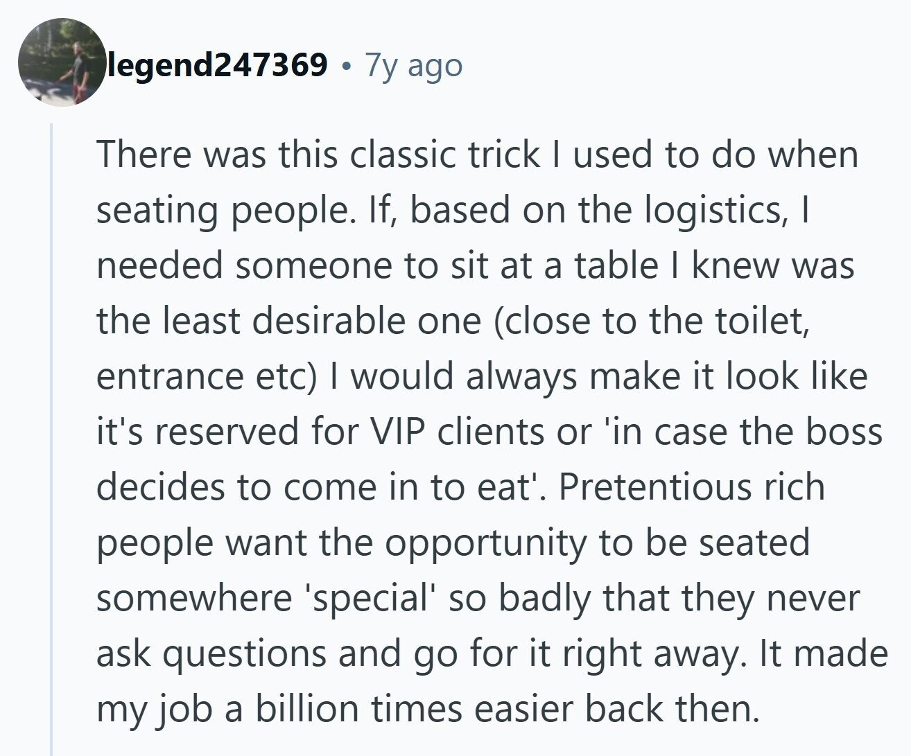 legend247369 7y ago There was this classic trick I used to do when seating people. If, based on the logistics, I needed someone to sit at a table I knew was the least desirable one (close to the toilet, entrance etc) | would always make it look like it's reserved for VIP clients or 'in case the boss decides to come in to eat'. Pretentious rich people want the opportunity to be seated somewhere 'special' so badly that they never ask questions and go for it right away. It made my job a billion times easier back then. 