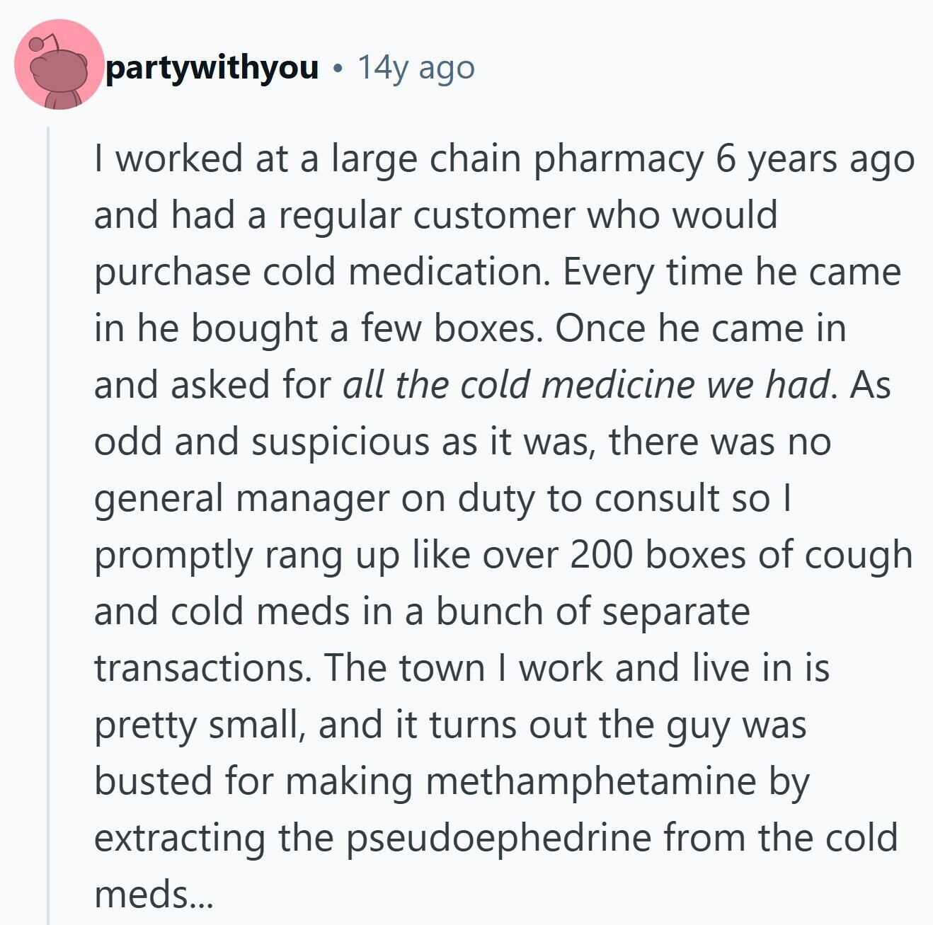 partywithyou 14y ago | worked at a large chain pharmacy 6 years ago and had a regular customer who would purchase cold medication. Every time he came in he bought a few boxes. Once he came in and asked for all the cold medicine we had. As odd and suspicious as it was, there was no general manager on duty to consult so I promptly rang up like over 200 boxes of cough and cold meds in a bunch of separate transactions. The town | work and live in is pretty small, and it turns out the guy was busted