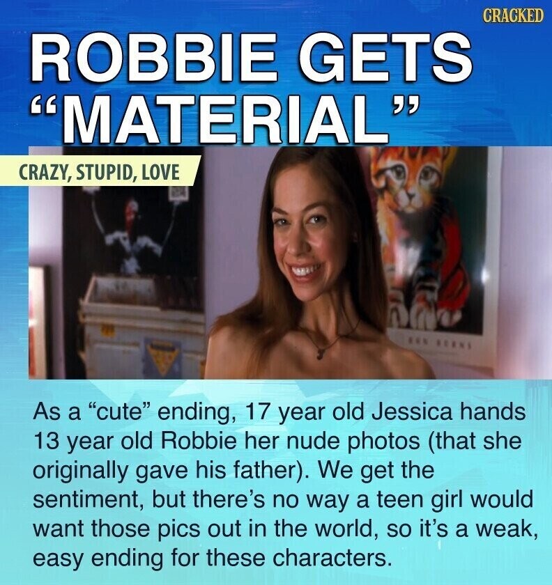 CRACKED ROBBIE GETS MATERIAL CRAZY, STUPID, LOVE ... BERNS As a cute ending, 17 year old Jessica hands 13 year old Robbie her nude photos (that she originally gave his father). We get the sentiment, but there's no way a teen girl would want those pics out in the world, so it's a weak, easy ending for these characters.