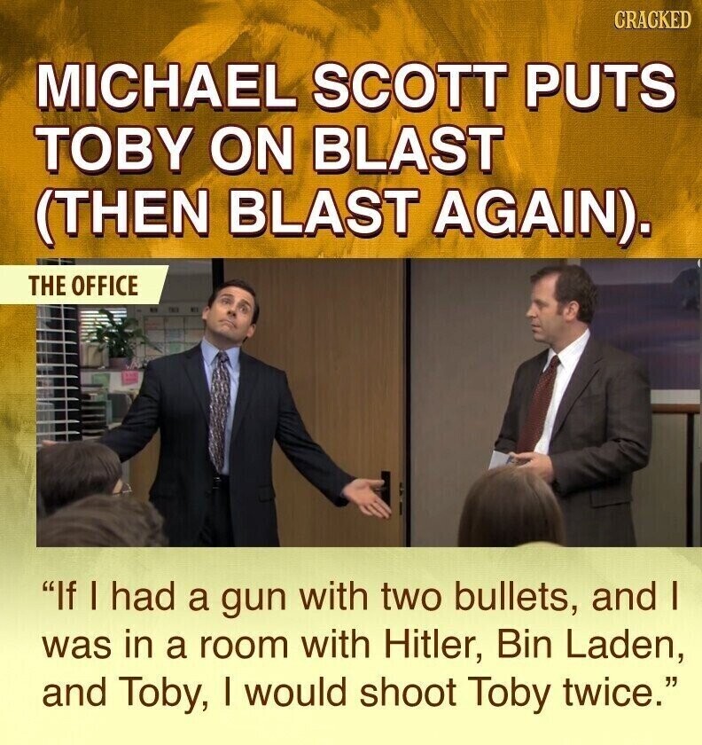 CRACKED MICHAEL SCOTT PUTS TOBY ON BLAST (THEN BLAST AGAIN). THE OFFICE If I had a gun with two bullets, and I was in a room with Hitler, Bin Laden, and Toby, I would shoot Toby twice.