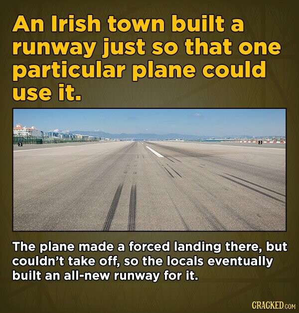 An Irish town built a runway just so that one particular plane could use it. The plane made a forced landing there, but couldn't take off, so the locals eventually built an all-new runway for it. CRACKED.COM