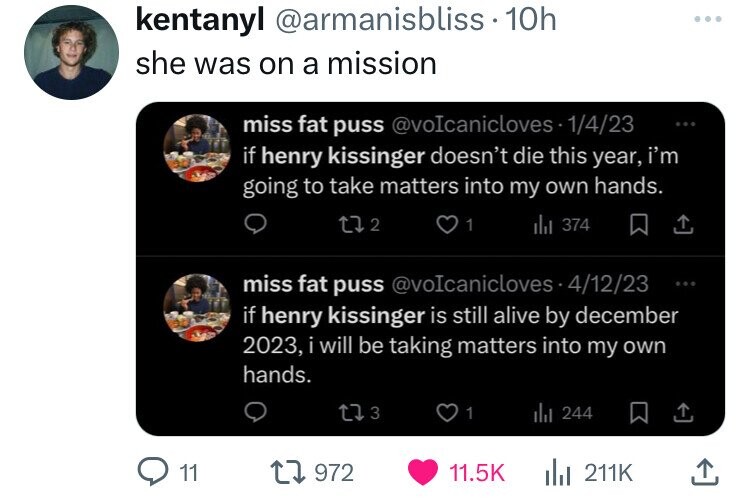 kentanyl @armanisbliss 10h ... she was on a mission miss fat puss @voIcanicloves 1/4/23 ... if henry kissinger doesn't die this year, i'm going to take matters into my own hands. 2 1 del 374 miss fat puss @voIcanicloves 4/12/23 ... if henry kissinger is still alive by december 2023, i will be taking matters into my own hands. 3 1 del 244 11 972 11.5K 211K 